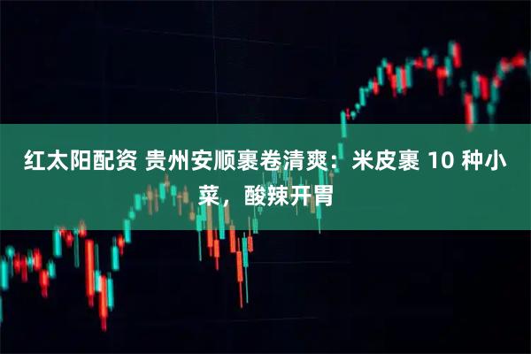 红太阳配资 贵州安顺裹卷清爽：米皮裹 10 种小菜，酸辣开胃