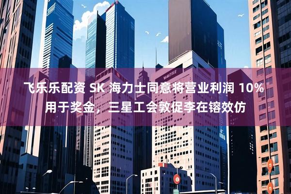 飞乐乐配资 SK 海力士同意将营业利润 10% 用于奖金，三星工会敦促李在镕效仿