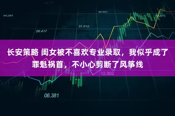 长安策略 闺女被不喜欢专业录取，我似乎成了罪魁祸首，不小心剪断了风筝线