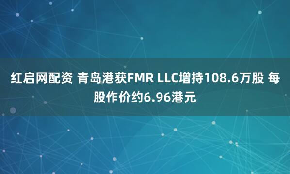 红启网配资 青岛港获FMR LLC增持108.6万股 每股作价约6.96港元
