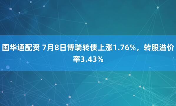 国华通配资 7月8日博瑞转债上涨1.76%，转股溢价率3.43%