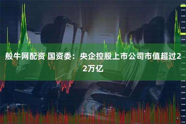 般牛网配资 国资委：央企控股上市公司市值超过22万亿