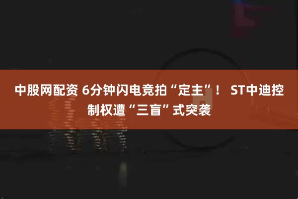 中股网配资 6分钟闪电竞拍“定主”！ ST中迪控制权遭“三盲”式突袭