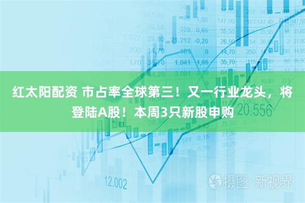 红太阳配资 市占率全球第三！又一行业龙头，将登陆A股！本周3只新股申购