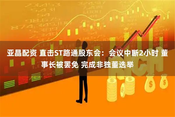亚晶配资 直击ST路通股东会：会议中断2小时 董事长被罢免 完成非独董选举