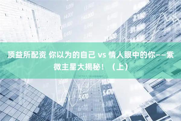 顶益所配资 你以为的自己 vs 情人眼中的你——紫微主星大揭秘！（上）