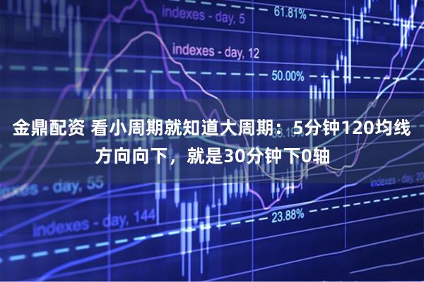 金鼎配资 看小周期就知道大周期：5分钟120均线方向向下，就是30分钟下0轴