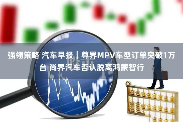 强翎策略 汽车早报｜尊界MPV车型订单突破1万台 尚界汽车否认脱离鸿蒙智行